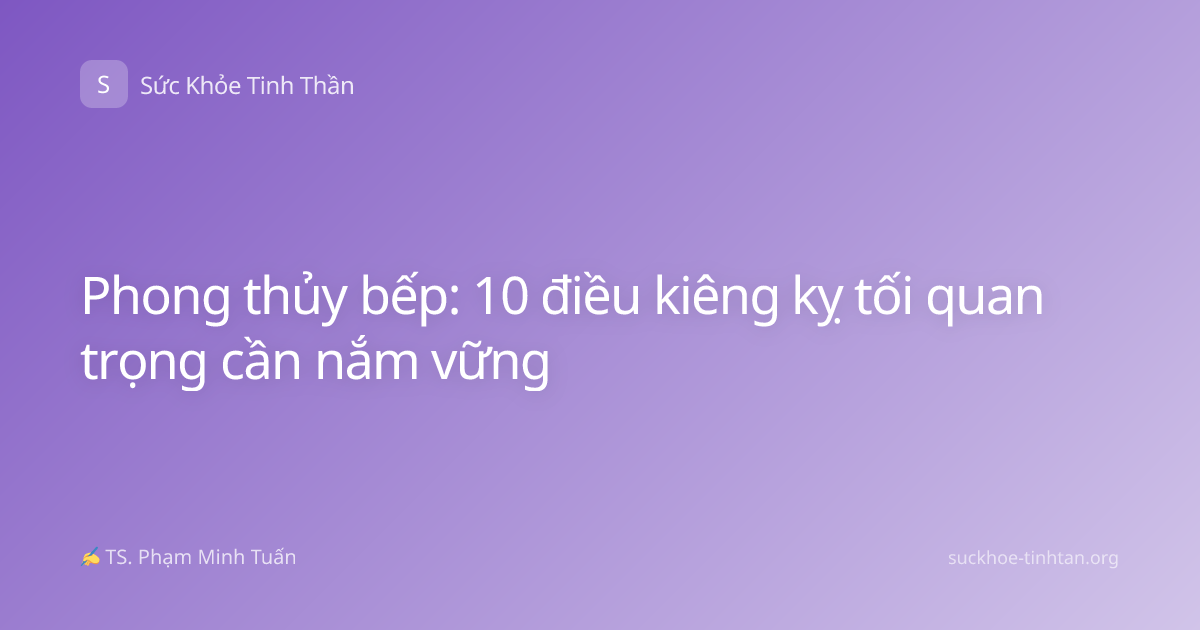 Phong thủy bếp: 10 điều kiêng kỵ tối quan trọng cần nắm vững